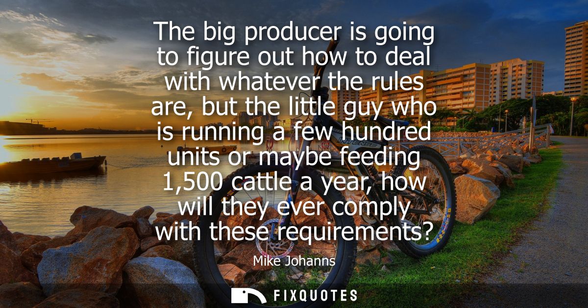 The big producer is going to figure out how to deal with whatever the rules are, but the little guy who is running a few