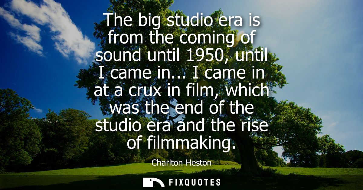 The big studio era is from the coming of sound until 1950, until I came in... I came in at a crux in film, which was the