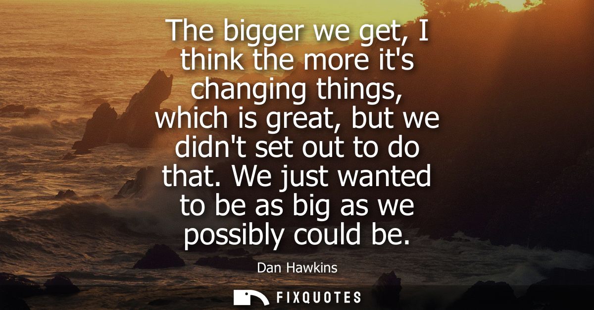 The bigger we get, I think the more its changing things, which is great, but we didnt set out to do that. We just wanted