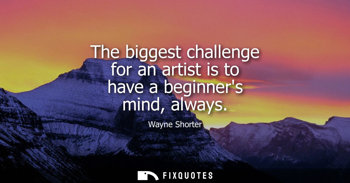 The biggest challenge for an artist is to have a beginners mind, always
