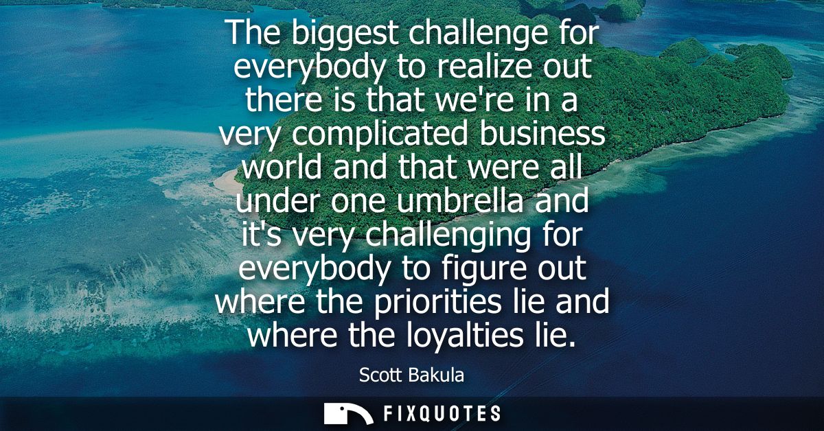 The biggest challenge for everybody to realize out there is that were in a very complicated business world and that were