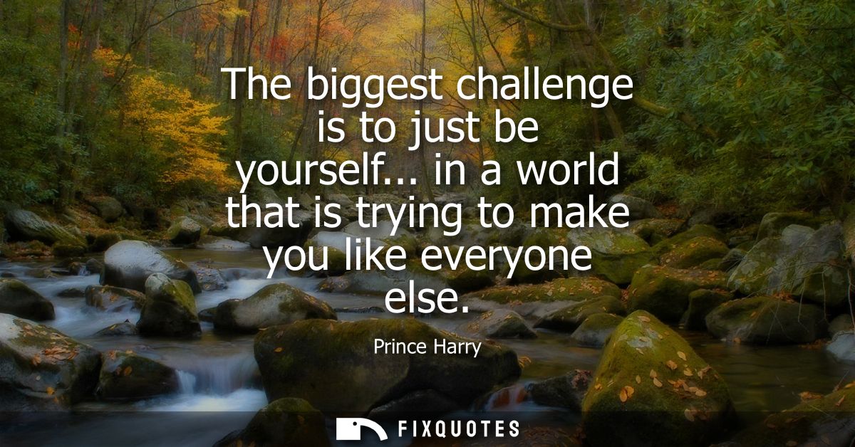 The biggest challenge is to just be yourself... in a world that is trying to make you like everyone else