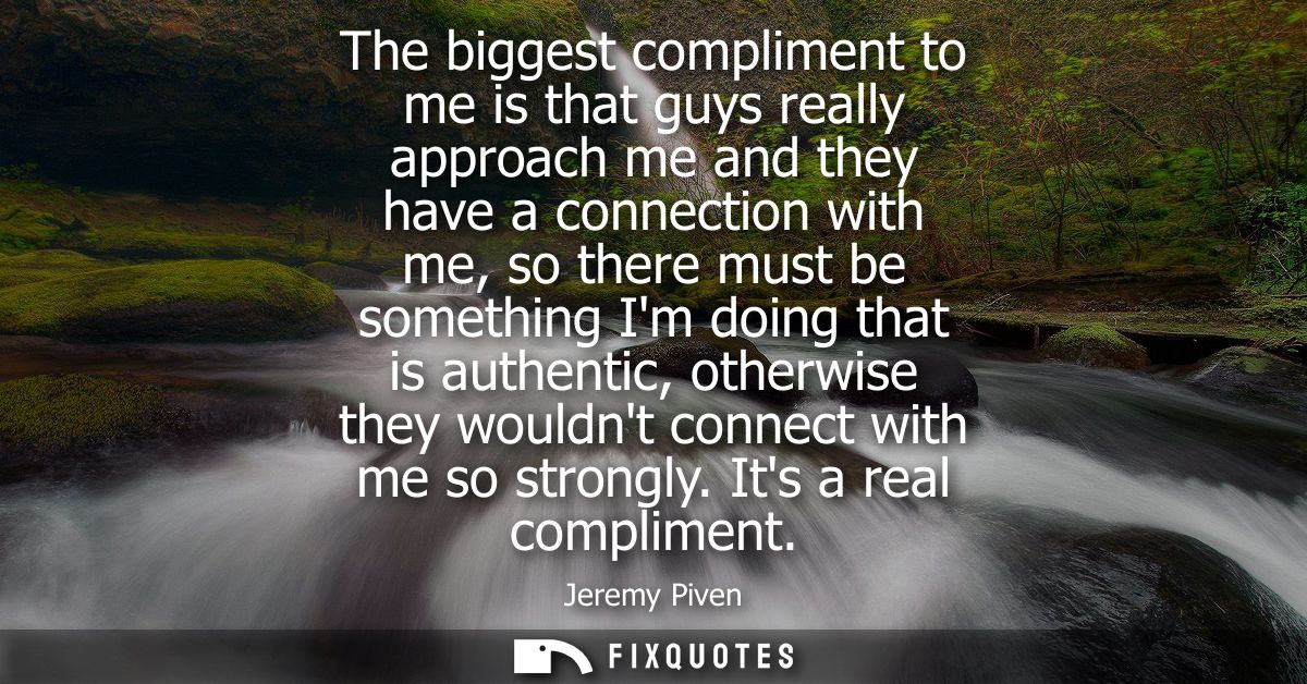 The biggest compliment to me is that guys really approach me and they have a connection with me, so there must be someth
