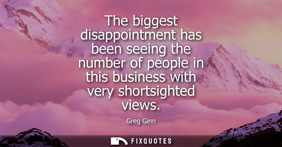 The biggest disappointment has been seeing the number of people in this business with very shortsighted views