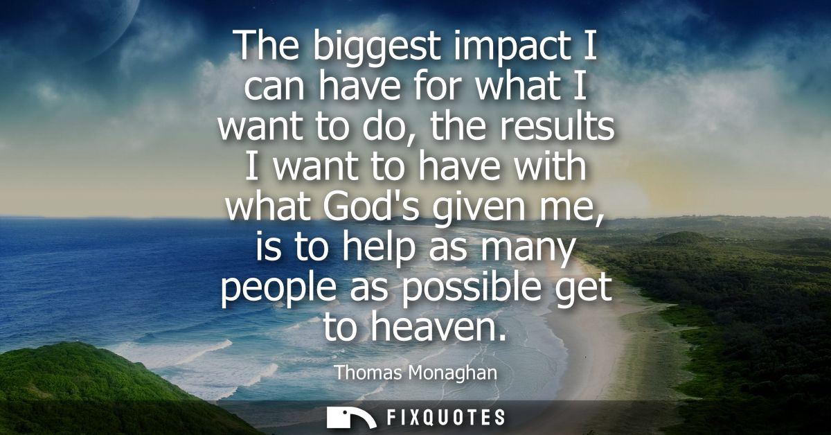 The biggest impact I can have for what I want to do, the results I want to have with what Gods given me, is to help as m
