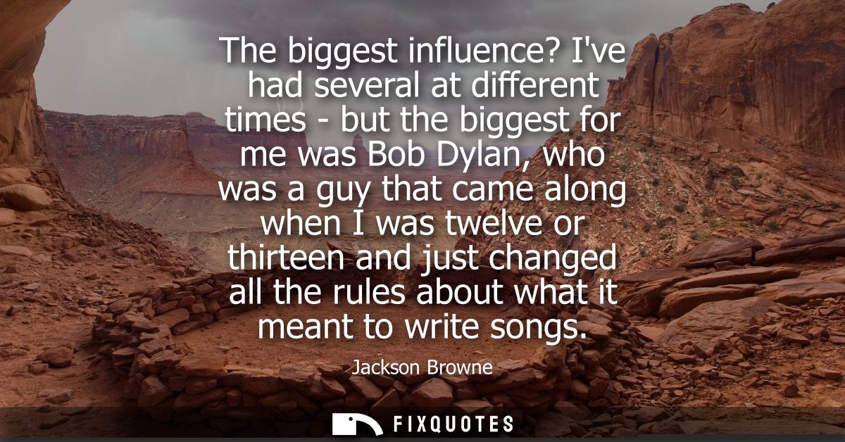 The biggest influence? Ive had several at different times - but the biggest for me was Bob Dylan, who was a guy that cam