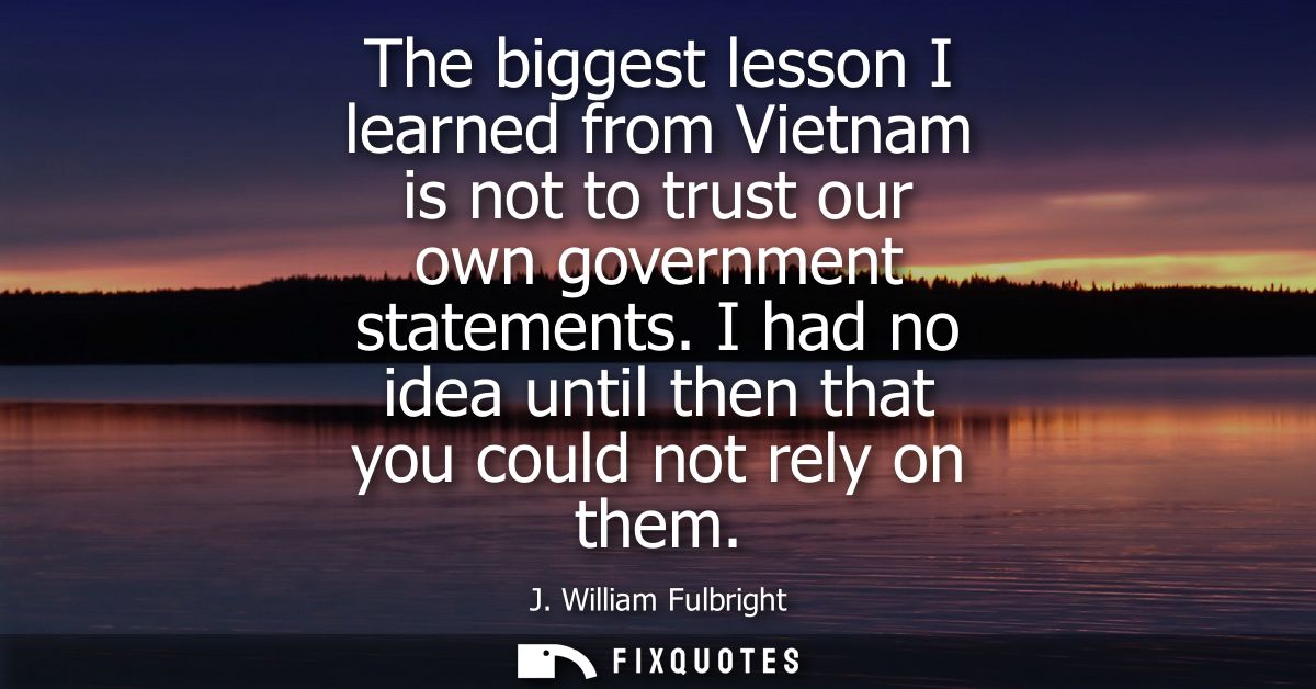 The biggest lesson I learned from Vietnam is not to trust our own government statements. I had no idea until then that y
