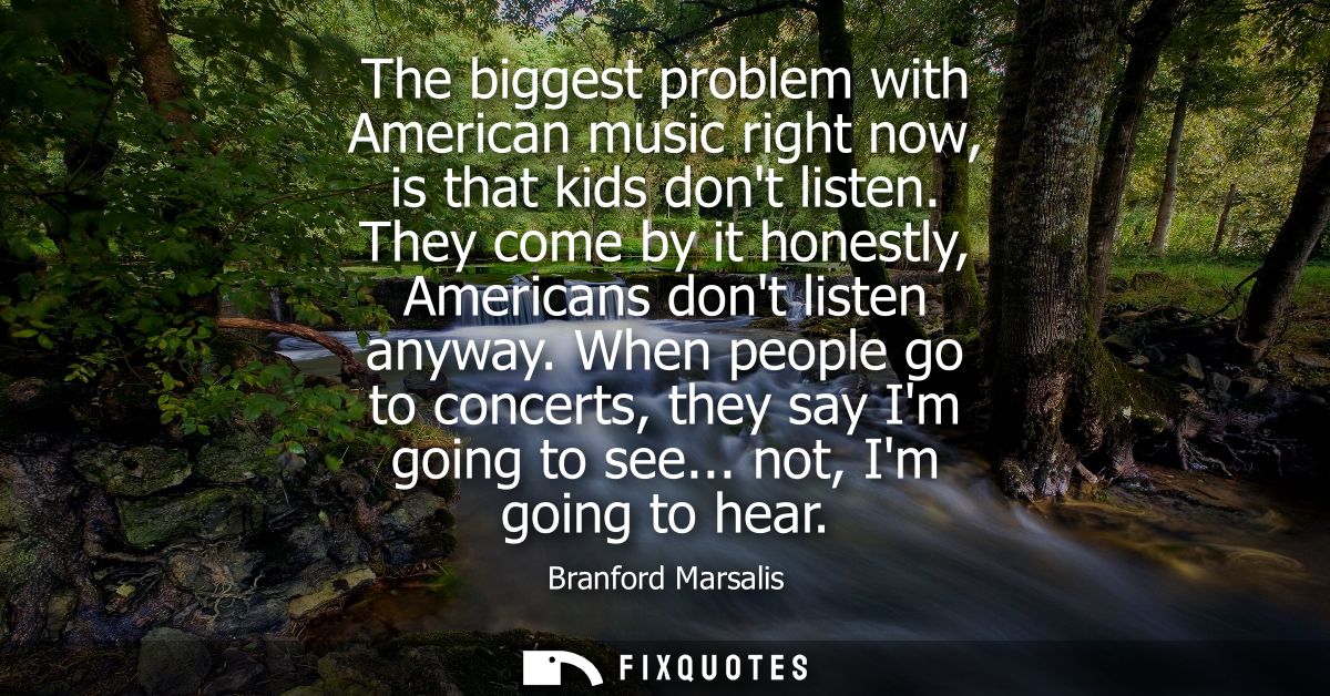 The biggest problem with American music right now, is that kids dont listen. They come by it honestly, Americans dont li