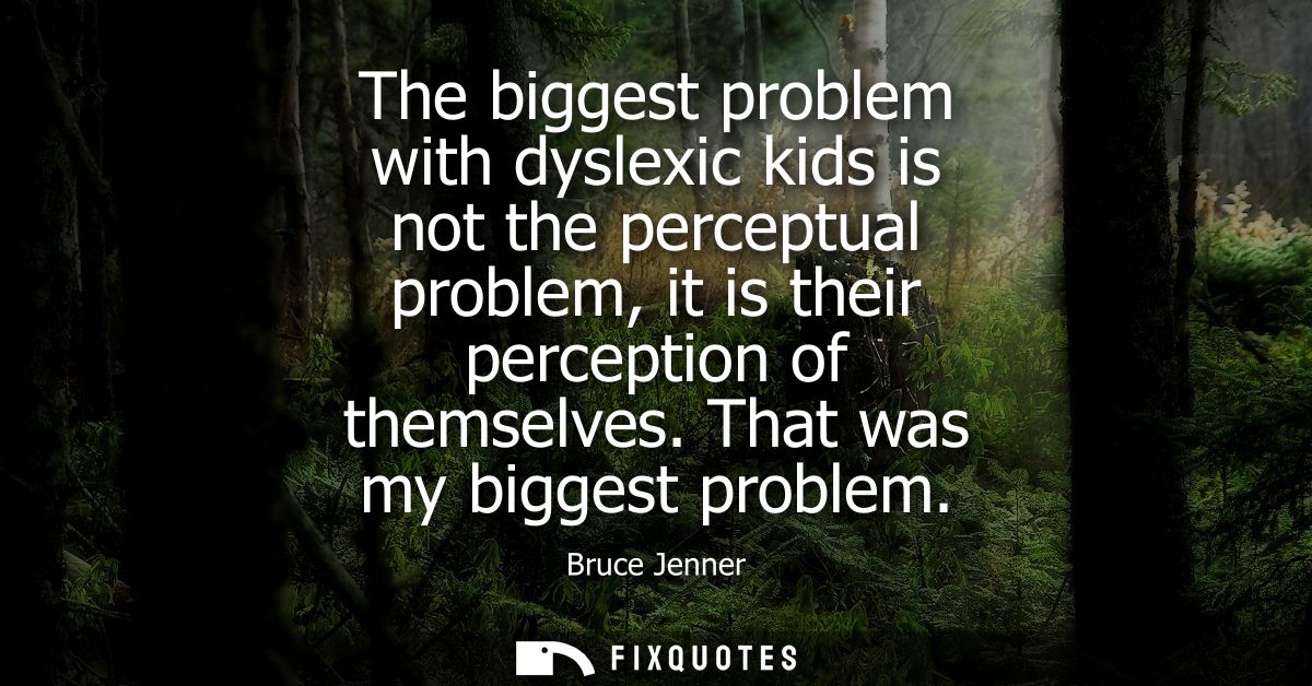 The biggest problem with dyslexic kids is not the perceptual problem, it is their perception of themselves. That was my 