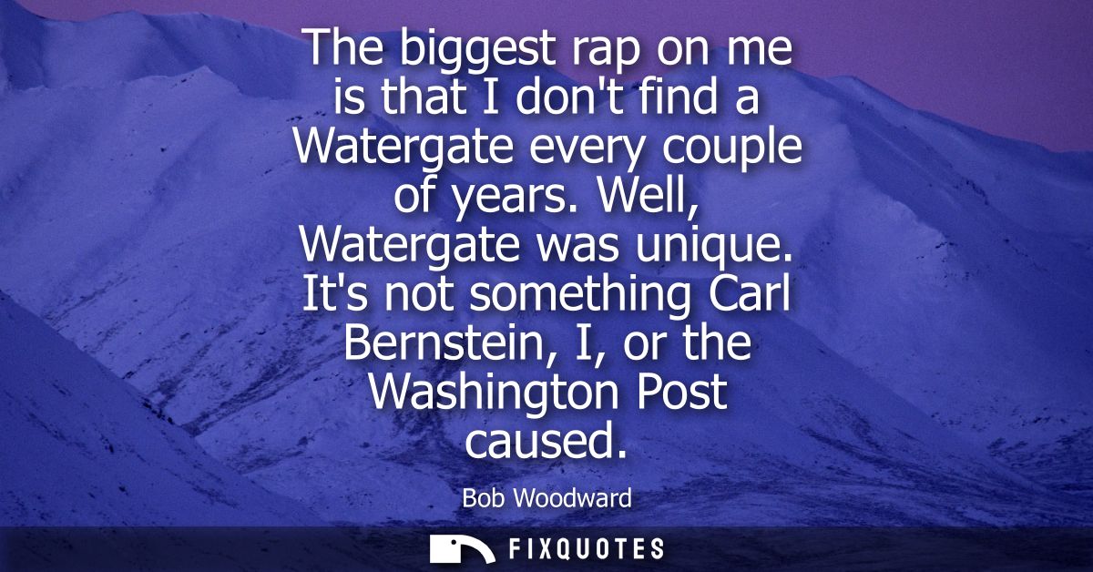 The biggest rap on me is that I dont find a Watergate every couple of years. Well, Watergate was unique.