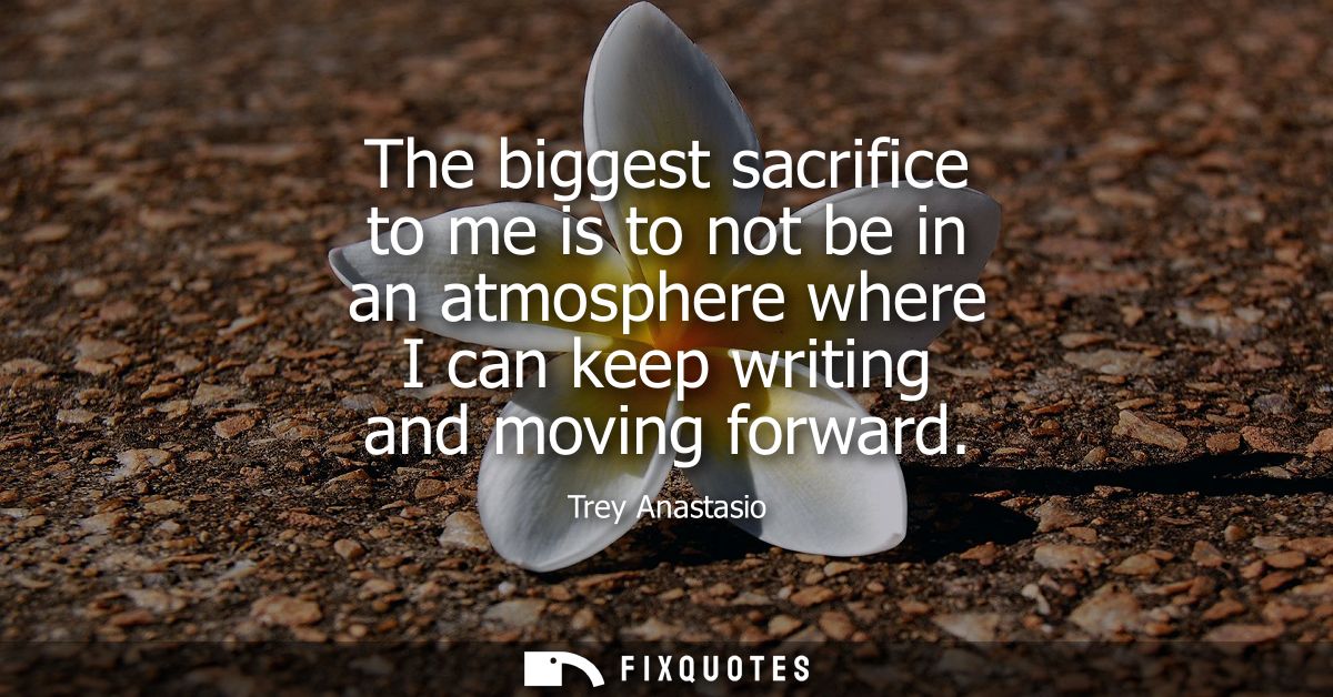 The biggest sacrifice to me is to not be in an atmosphere where I can keep writing and moving forward