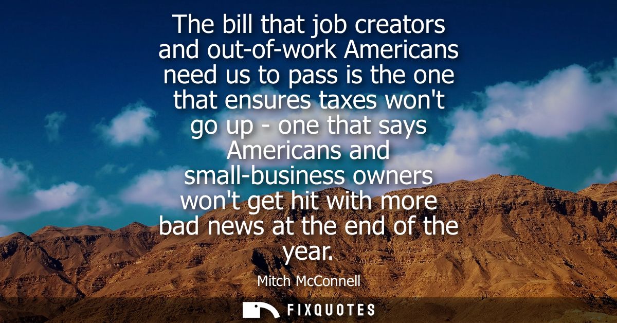 The bill that job creators and out-of-work Americans need us to pass is the one that ensures taxes wont go up - one that