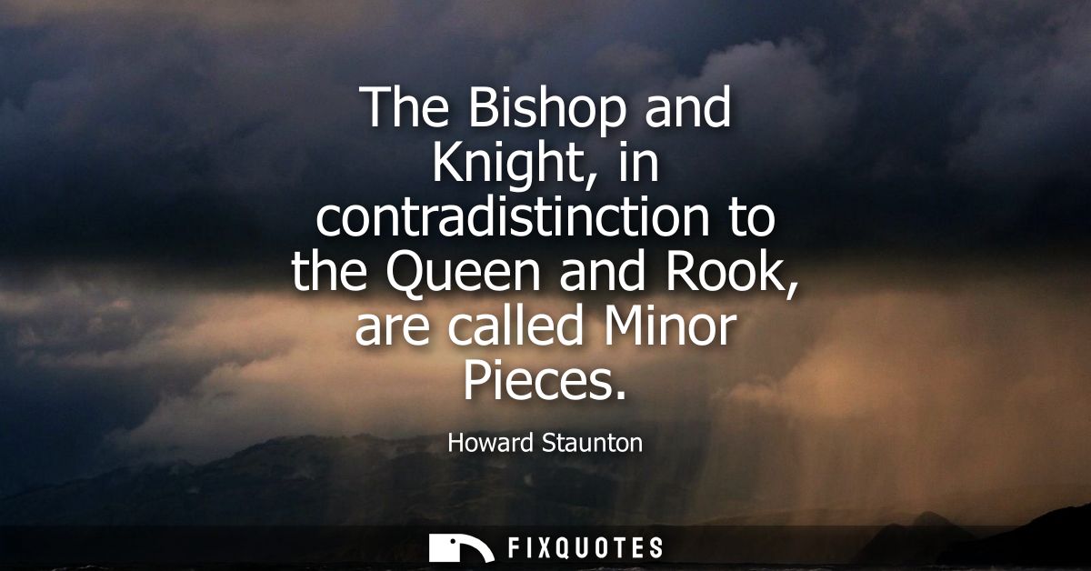 The Bishop and Knight, in contradistinction to the Queen and Rook, are called Minor Pieces