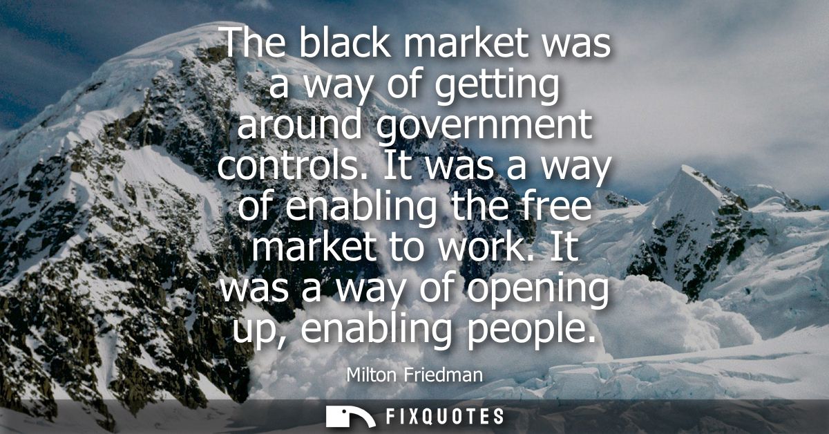 The black market was a way of getting around government controls. It was a way of enabling the free market to work. It w