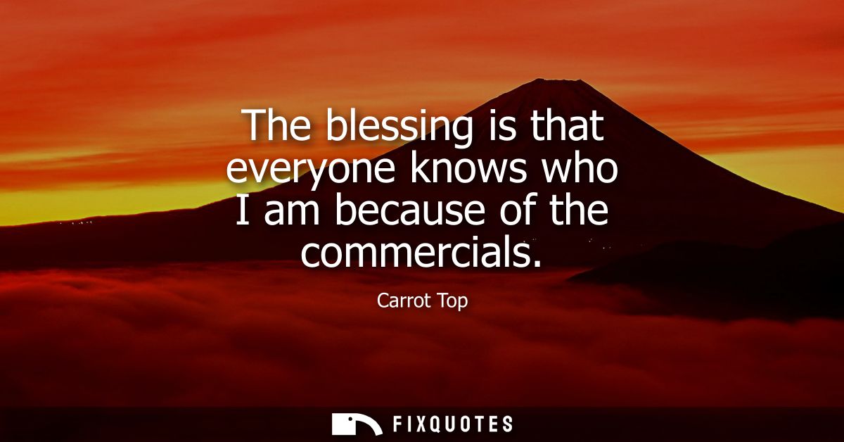 The blessing is that everyone knows who I am because of the commercials