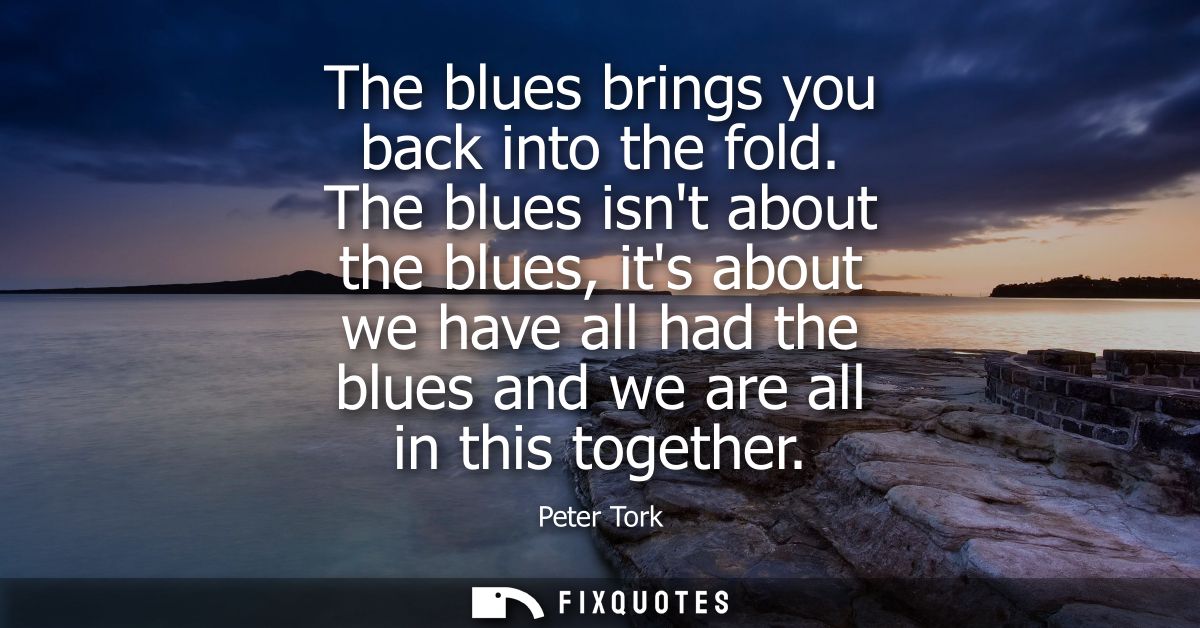 The blues brings you back into the fold. The blues isnt about the blues, its about we have all had the blues and we are 