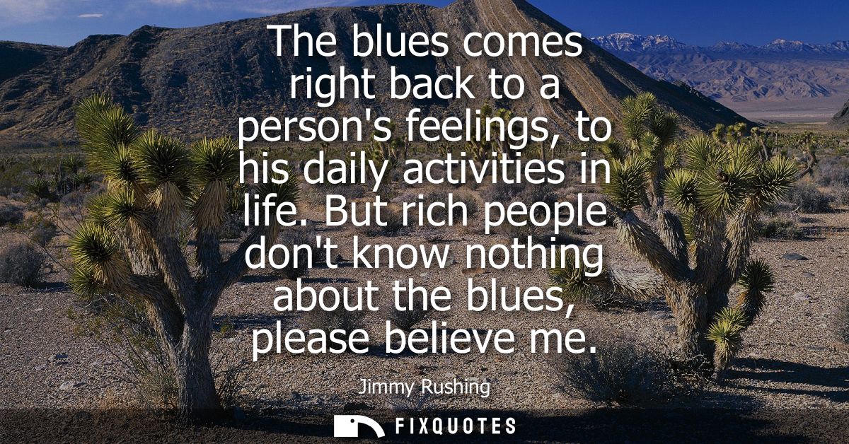 The blues comes right back to a persons feelings, to his daily activities in life. But rich people dont know nothing abo