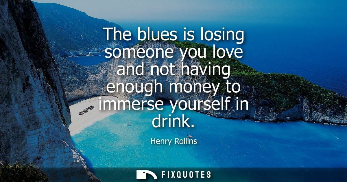 The blues is losing someone you love and not having enough money to immerse yourself in drink