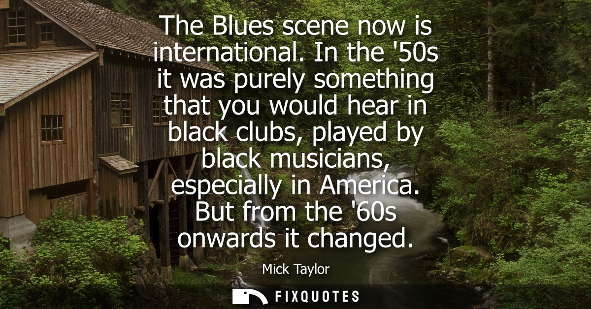 The Blues scene now is international. In the 50s it was purely something that you would hear in black clubs, played by b