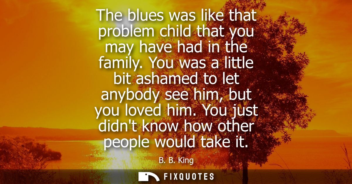 The blues was like that problem child that you may have had in the family. You was a little bit ashamed to let anybody s