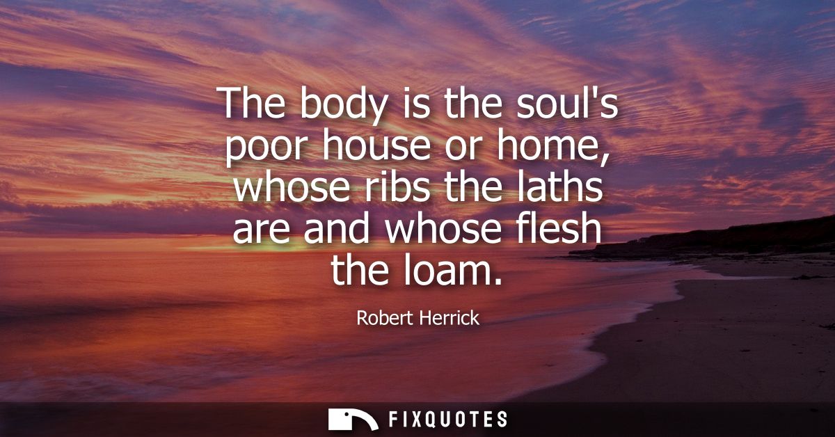 The body is the souls poor house or home, whose ribs the laths are and whose flesh the loam