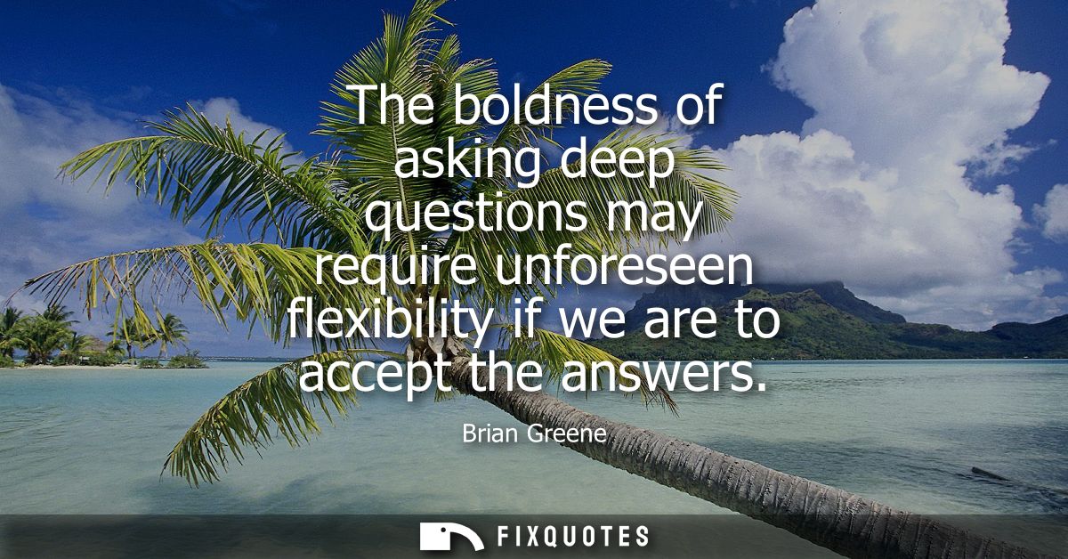 The boldness of asking deep questions may require unforeseen flexibility if we are to accept the answers
