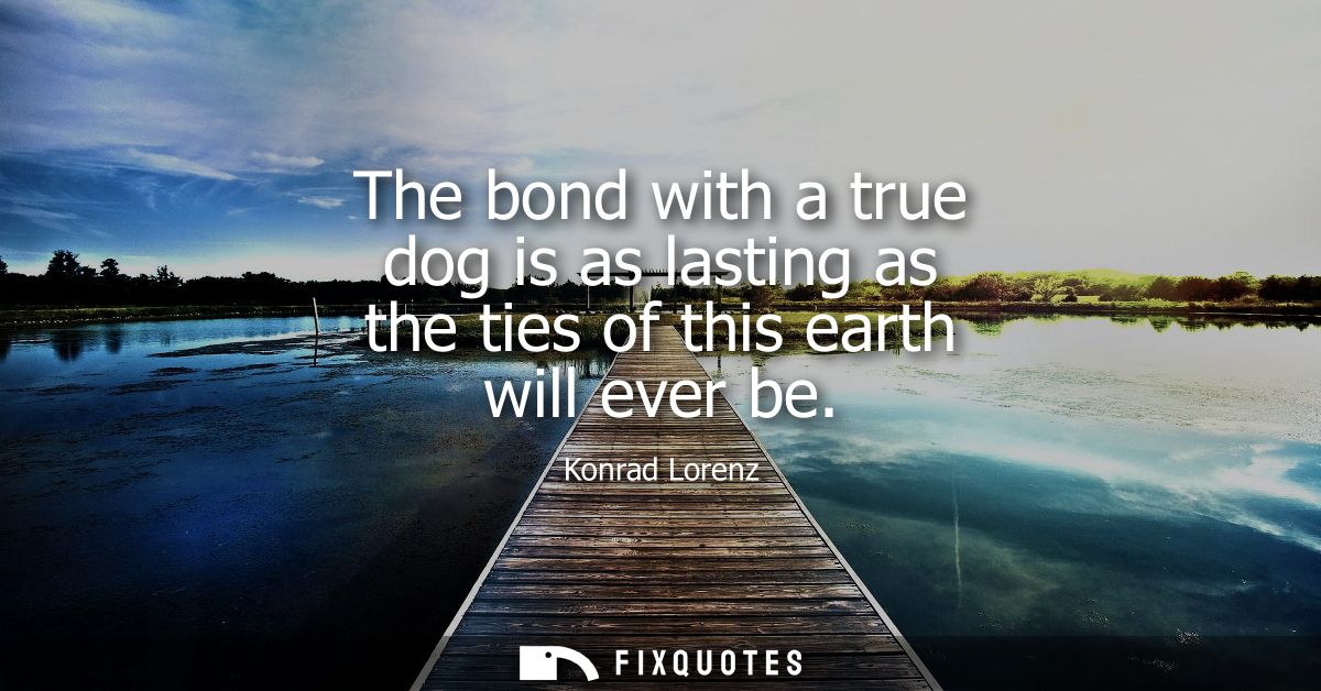 The bond with a true dog is as lasting as the ties of this earth will ever be - Konrad Lorenz