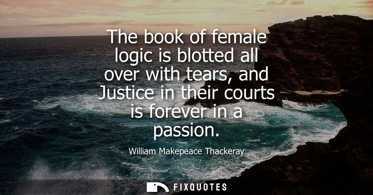 The book of female logic is blotted all over with tears, and Justice in their courts is forever in a passion