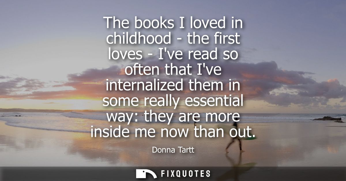 The books I loved in childhood - the first loves - Ive read so often that Ive internalized them in some really essential