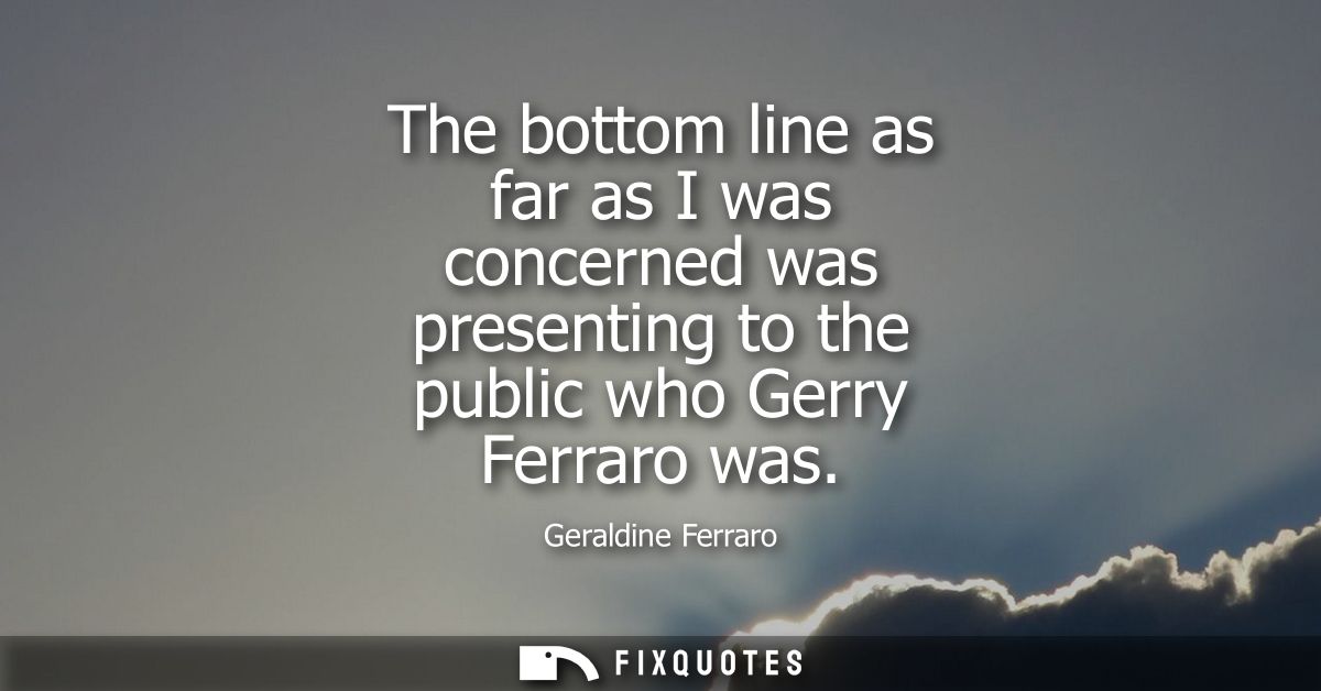 The bottom line as far as I was concerned was presenting to the public who Gerry Ferraro was