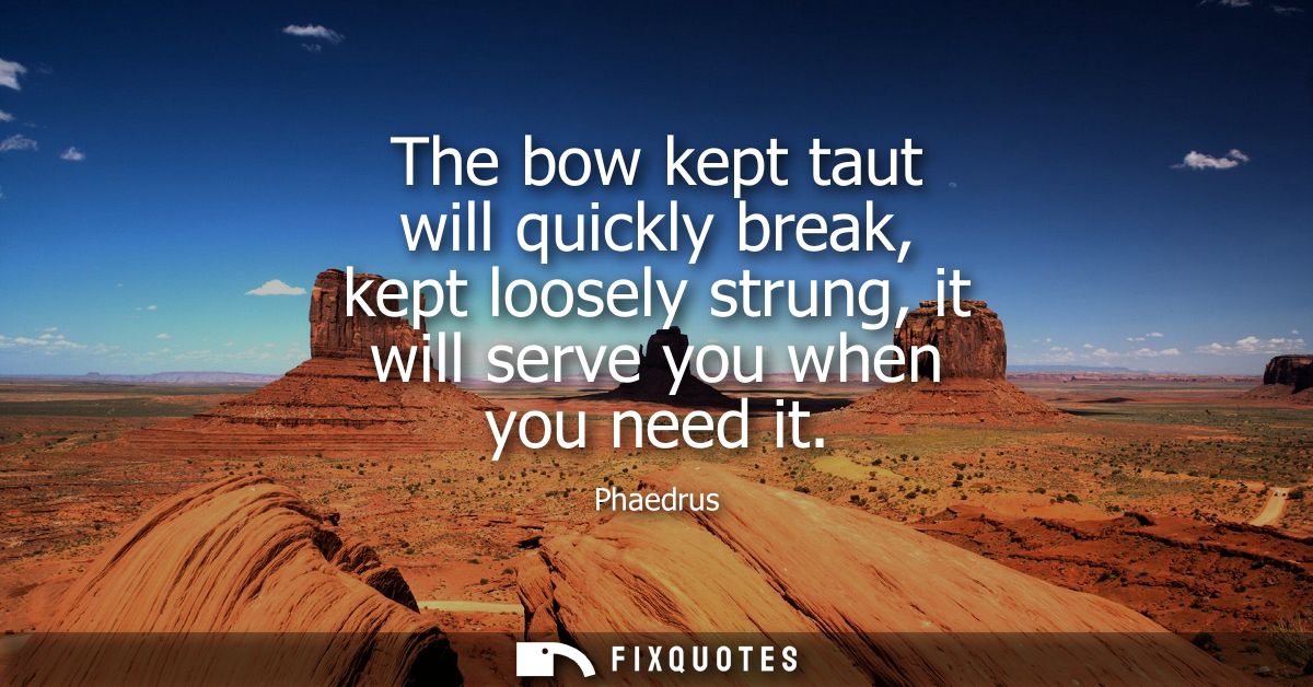 The bow kept taut will quickly break, kept loosely strung, it will serve you when you need it