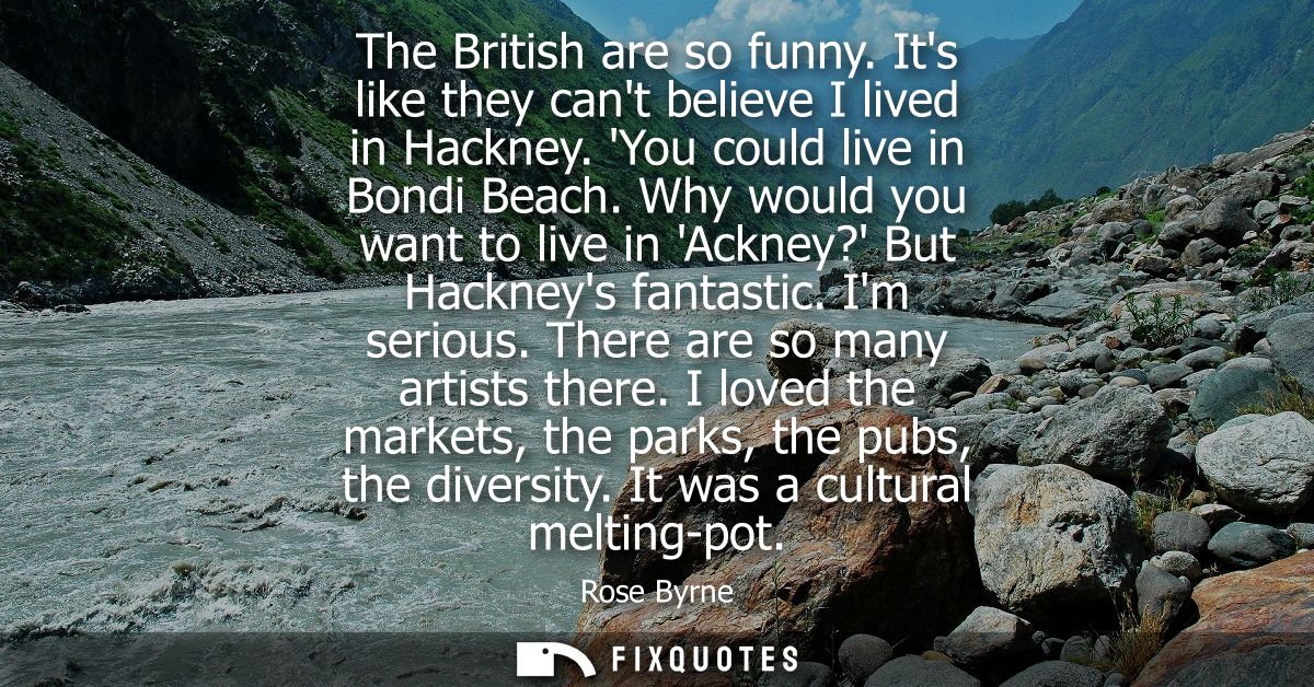 The British are so funny. Its like they cant believe I lived in Hackney. You could live in Bondi Beach.