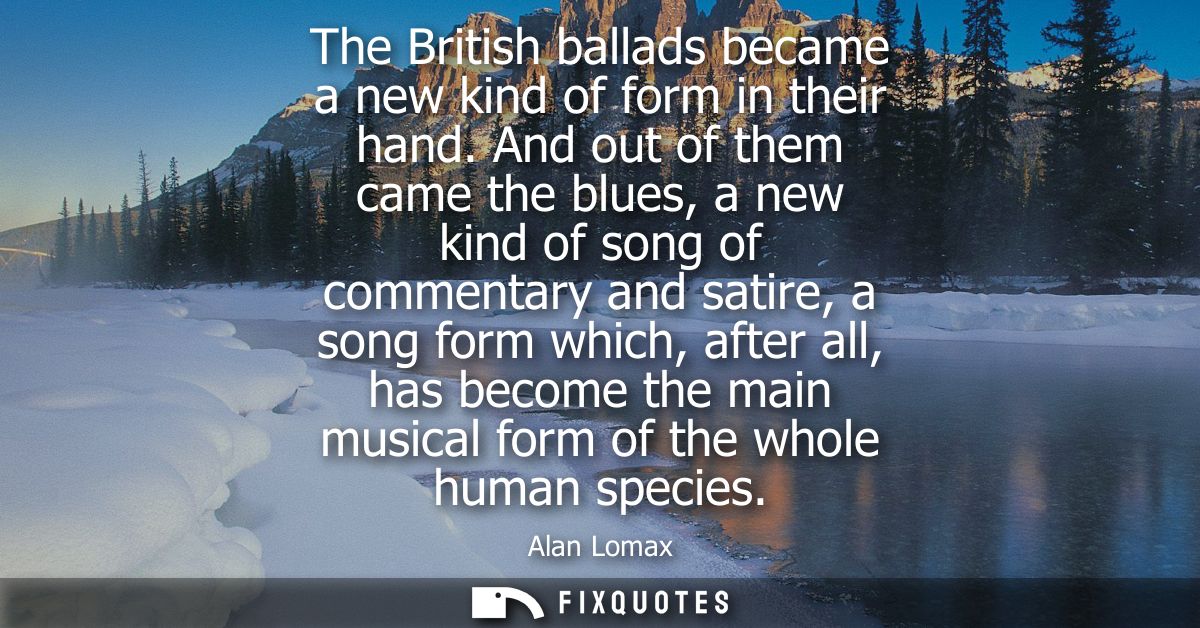 The British ballads became a new kind of form in their hand. And out of them came the blues, a new kind of song of comme