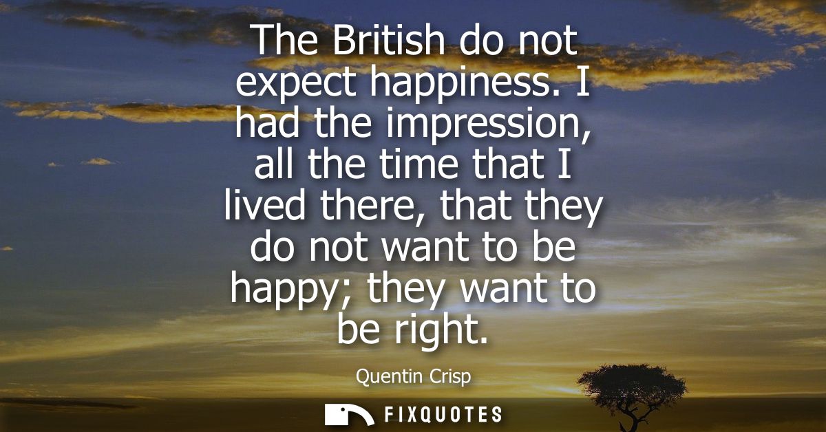 The British do not expect happiness. I had the impression, all the time that I lived there, that they do not want to be 