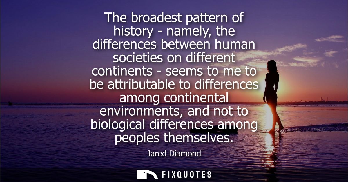 The broadest pattern of history - namely, the differences between human societies on different continents - seems to me 