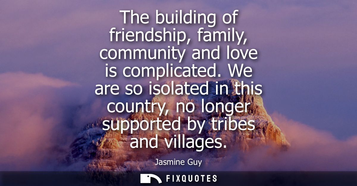 The building of friendship, family, community and love is complicated. We are so isolated in this country, no longer sup