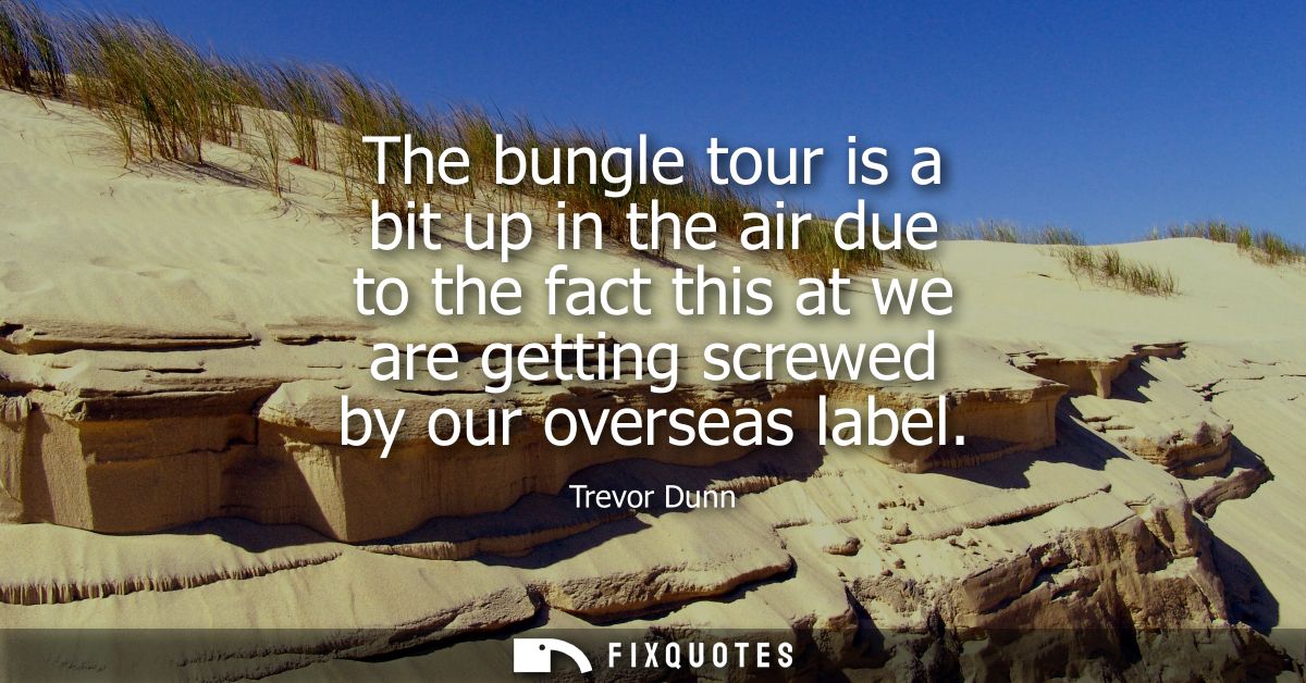The bungle tour is a bit up in the air due to the fact this at we are getting screwed by our overseas label