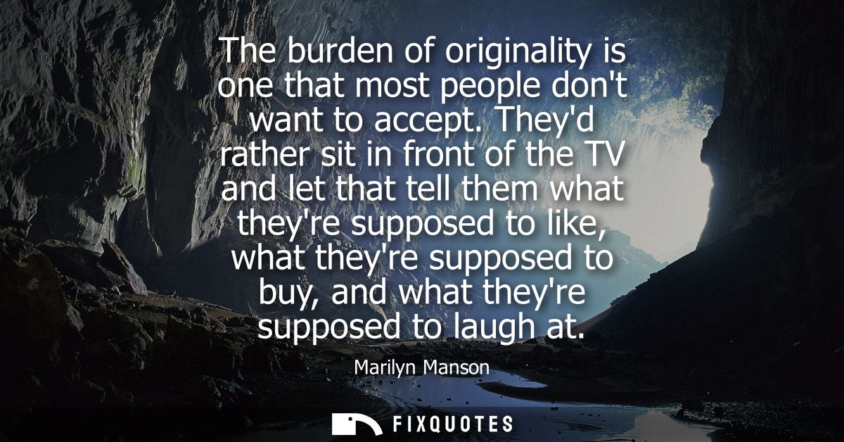 The burden of originality is one that most people dont want to accept. Theyd rather sit in front of the TV and let that 