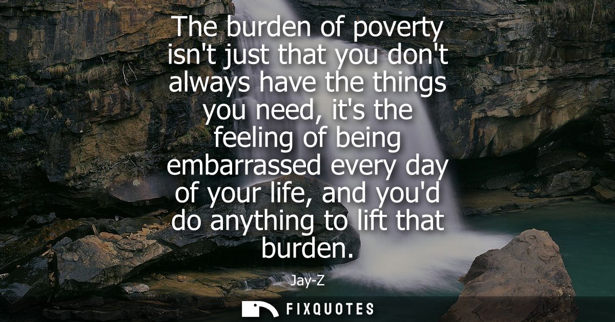 The burden of poverty isnt just that you dont always have the things you need, its the feeling of being embarrassed ever