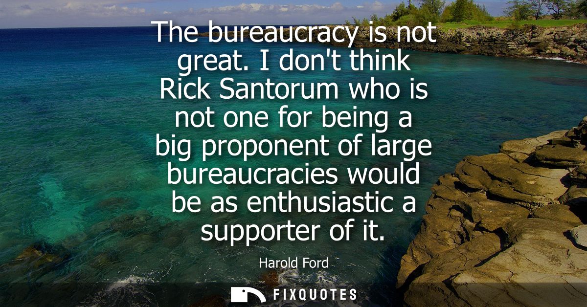 The bureaucracy is not great. I dont think Rick Santorum who is not one for being a big proponent of large bureaucracies