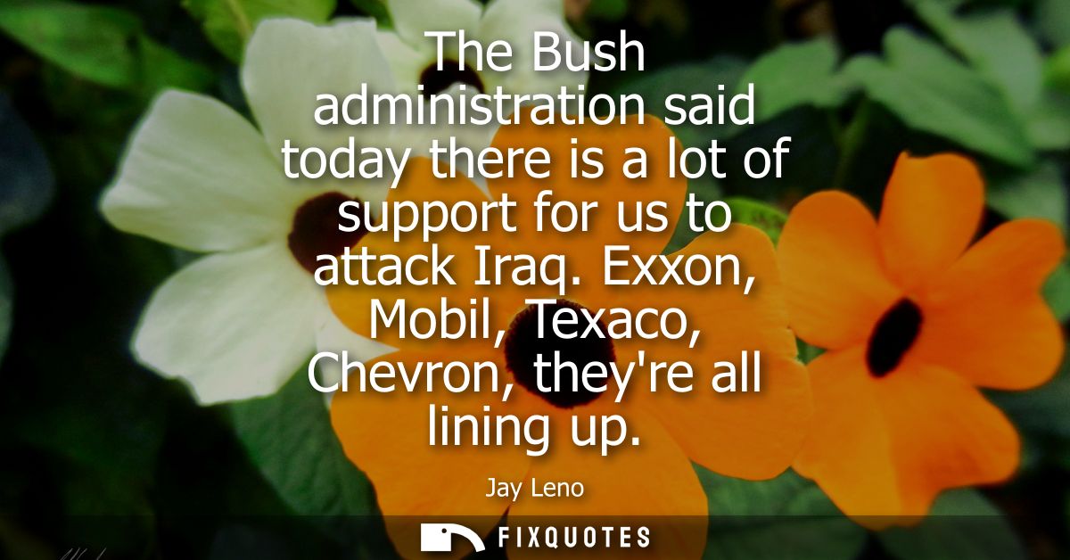 The Bush administration said today there is a lot of support for us to attack Iraq. Exxon, Mobil, Texaco, Chevron, theyr