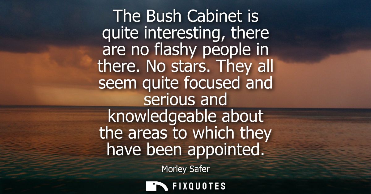The Bush Cabinet is quite interesting, there are no flashy people in there. No stars. They all seem quite focused and se