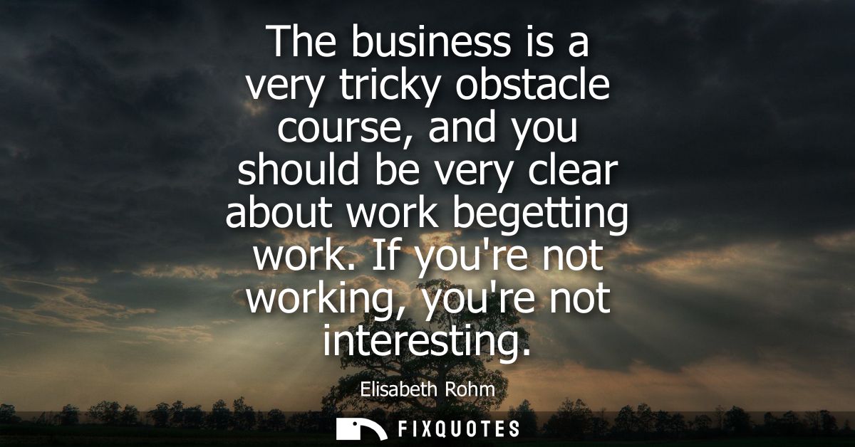 The business is a very tricky obstacle course, and you should be very clear about work begetting work. If youre not work