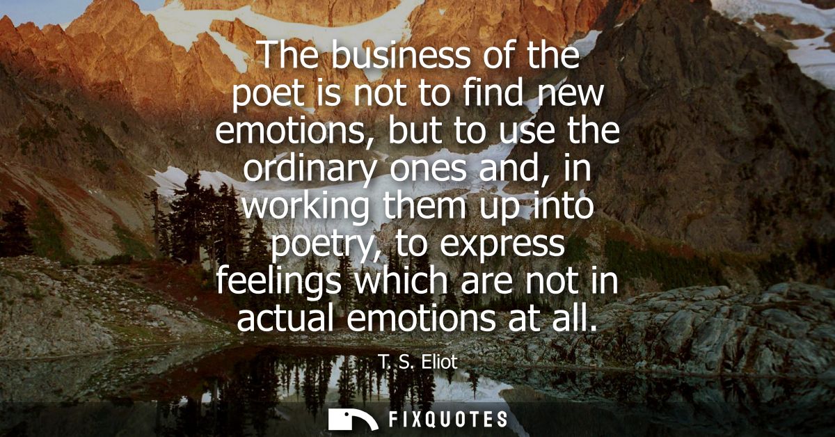 The business of the poet is not to find new emotions, but to use the ordinary ones and, in working them up into poetry, 