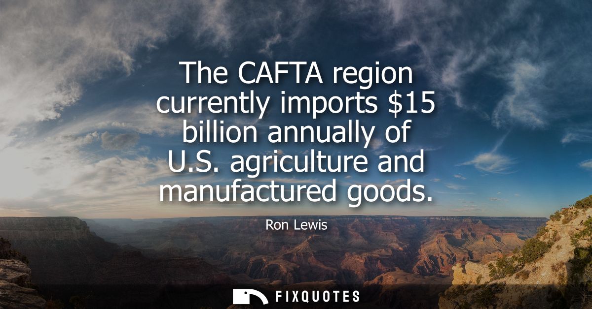 The CAFTA region currently imports 15 billion annually of U.S. agriculture and manufactured goods