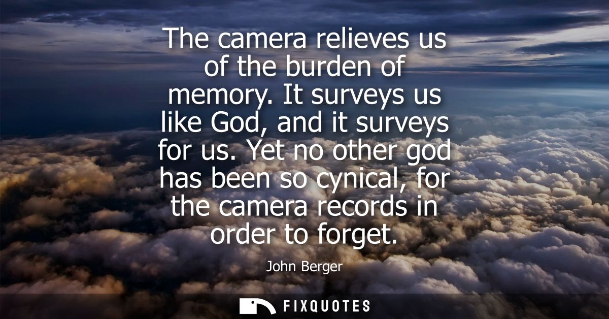The camera relieves us of the burden of memory. It surveys us like God, and it surveys for us. Yet no other god has been