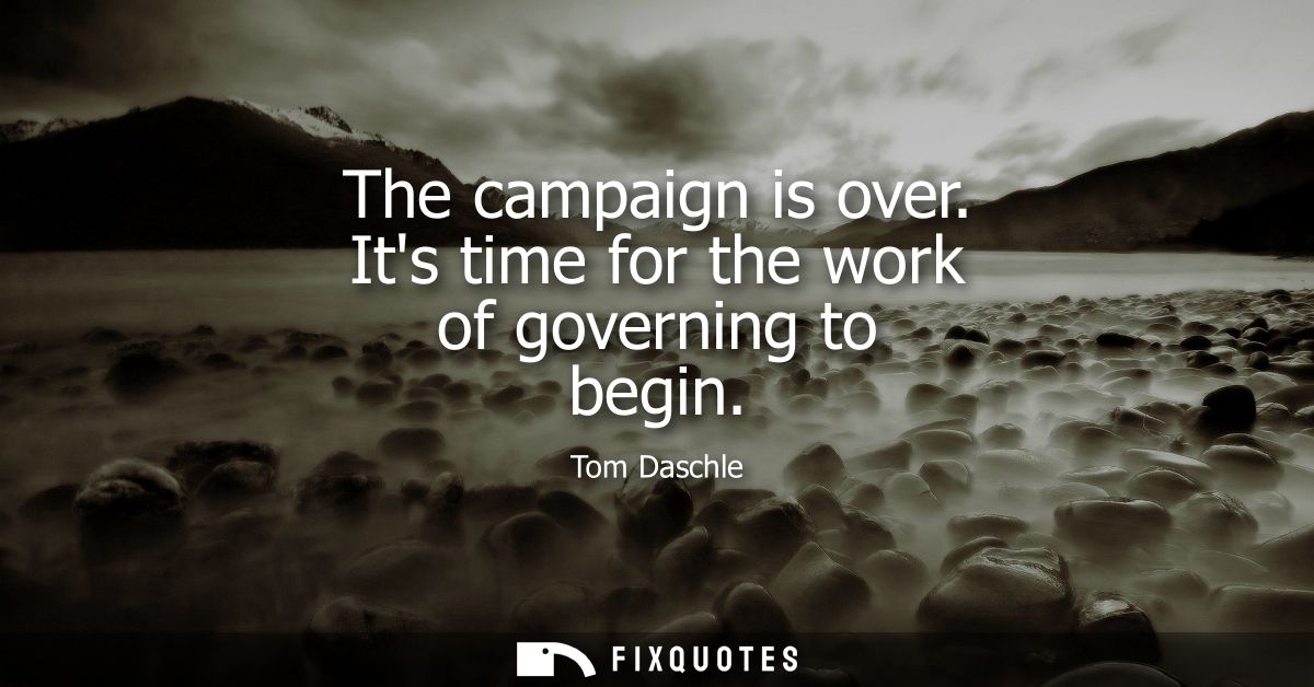 The campaign is over. Its time for the work of governing to begin