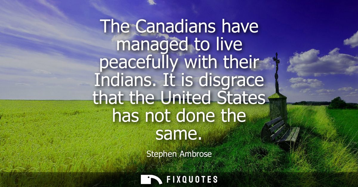 The Canadians have managed to live peacefully with their Indians. It is disgrace that the United States has not done the