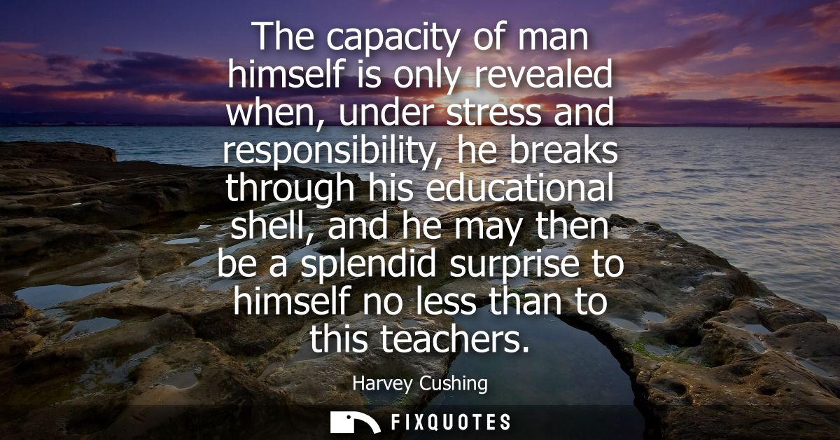 The capacity of man himself is only revealed when, under stress and responsibility, he breaks through his educational sh