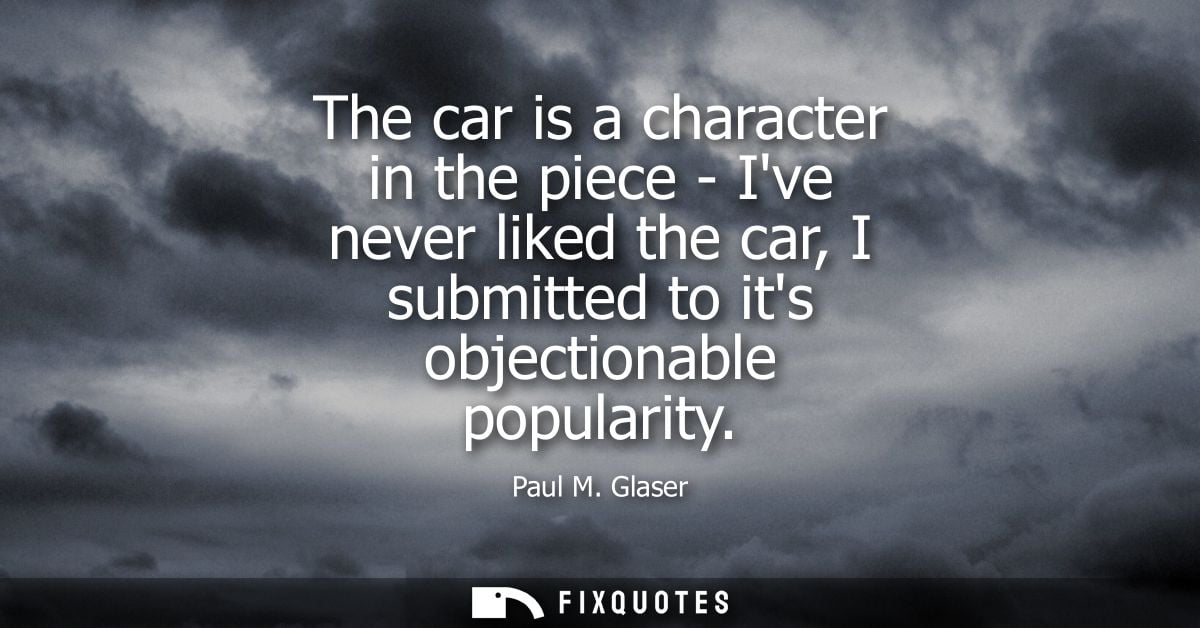 The car is a character in the piece - Ive never liked the car, I submitted to its objectionable popularity
